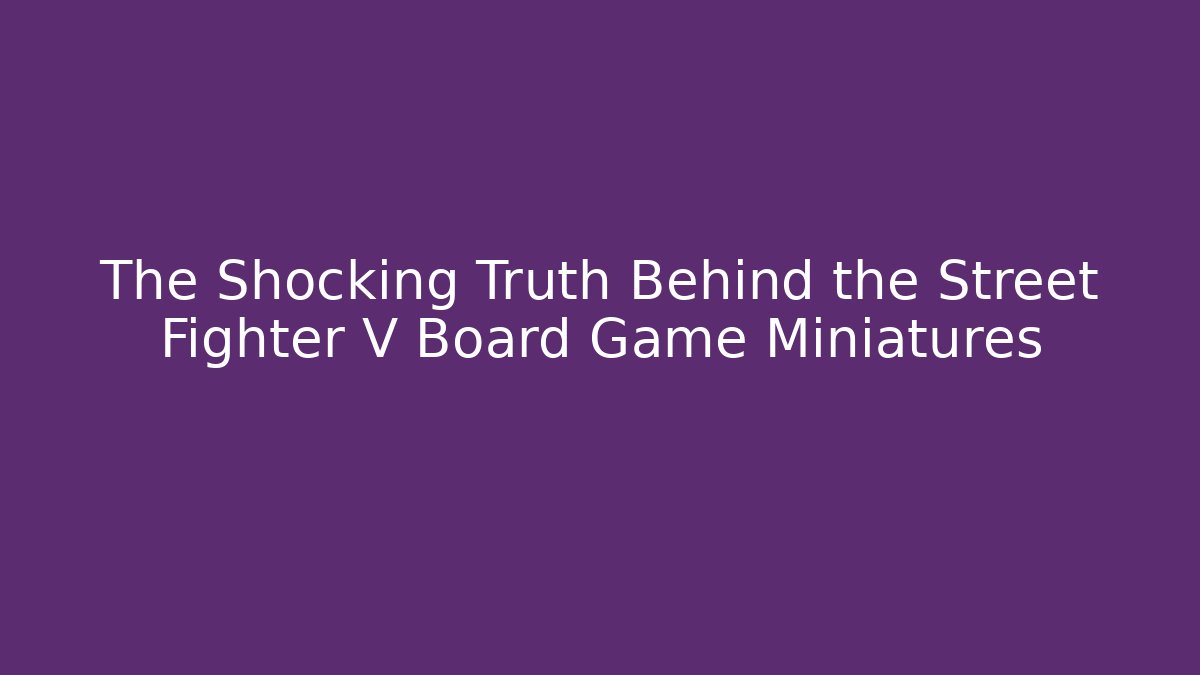The Shocking Truth Behind the Street Fighter V Board Game Miniatures