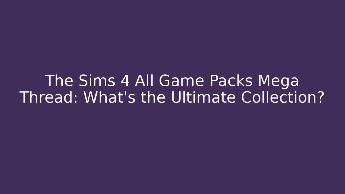 The Sims 4 All Game Packs Mega Thread: What’s the Ultimate Collection?