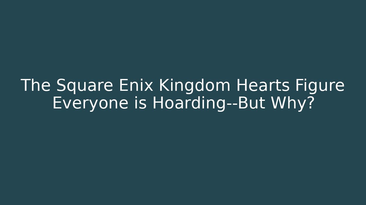 The Square Enix Kingdom Hearts Figure Everyone is Hoarding—But Why?