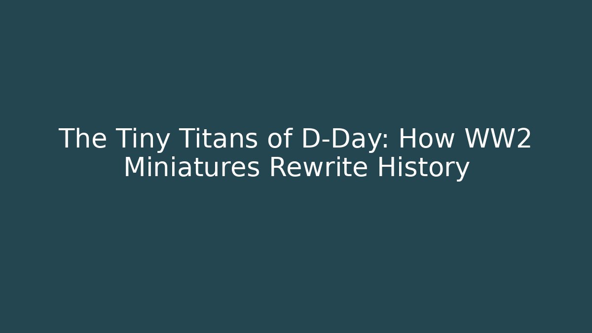 The Tiny Titans of D-Day: How WW2 Miniatures Rewrite History