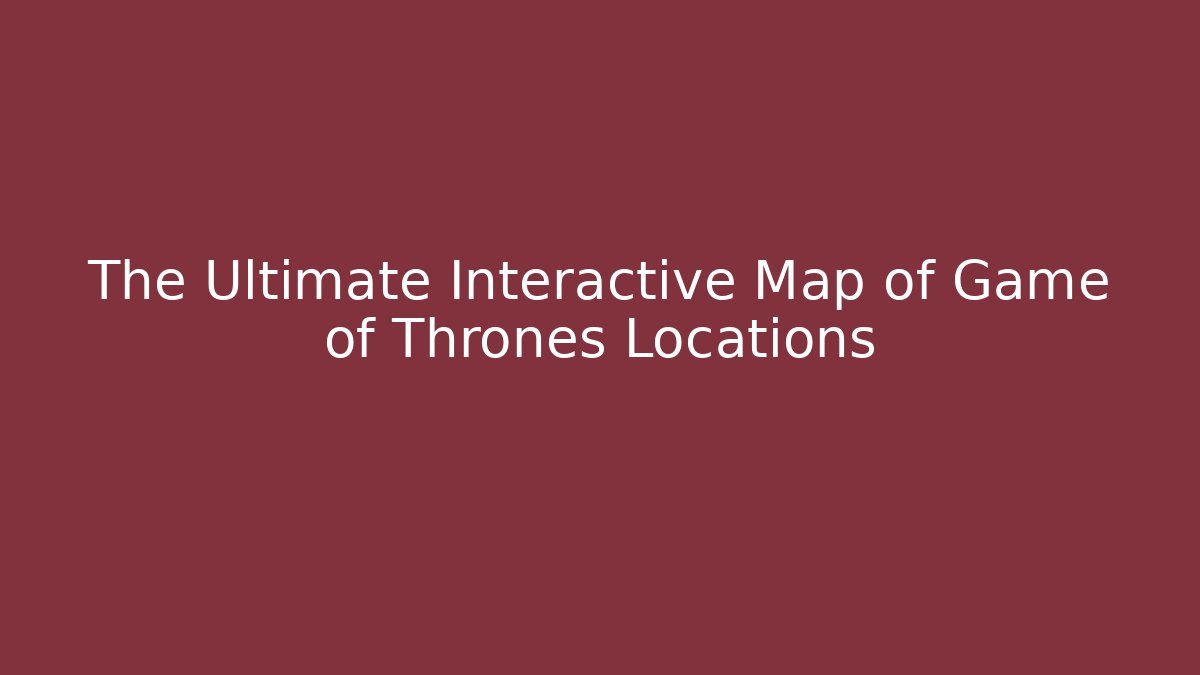 The Ultimate Interactive Map of Game of Thrones Locations