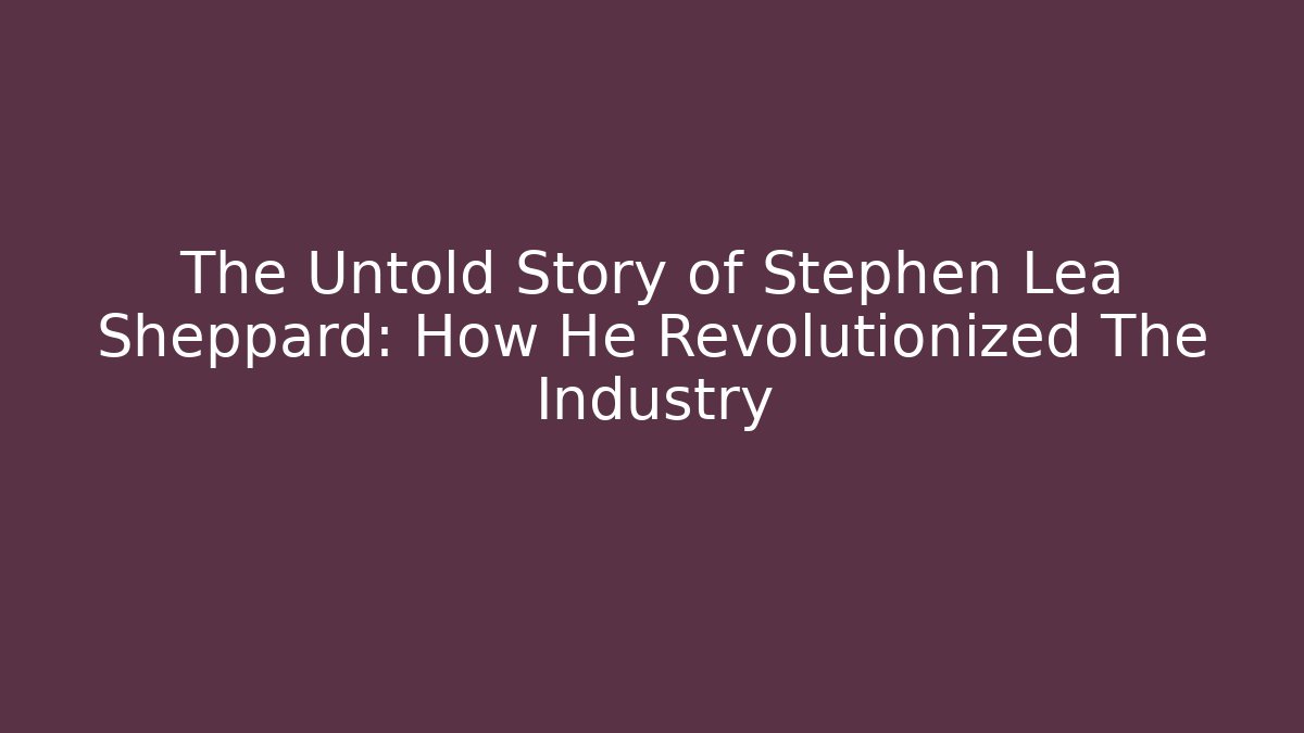 The Untold Story of Stephen Lea Sheppard: How He Revolutionized The Industry
