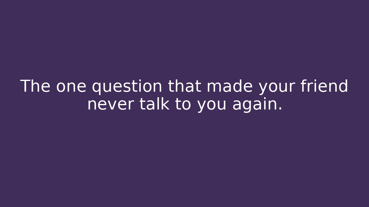 The one question that made your friend never talk to you again.