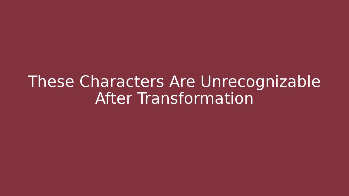 These Characters Are Unrecognizable After Transformation