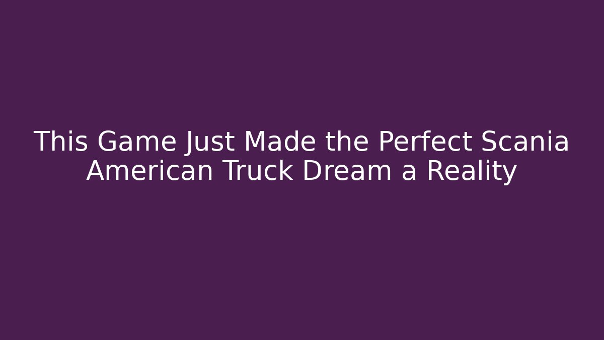 This Game Just Made the Perfect Scania American Truck Dream a Reality