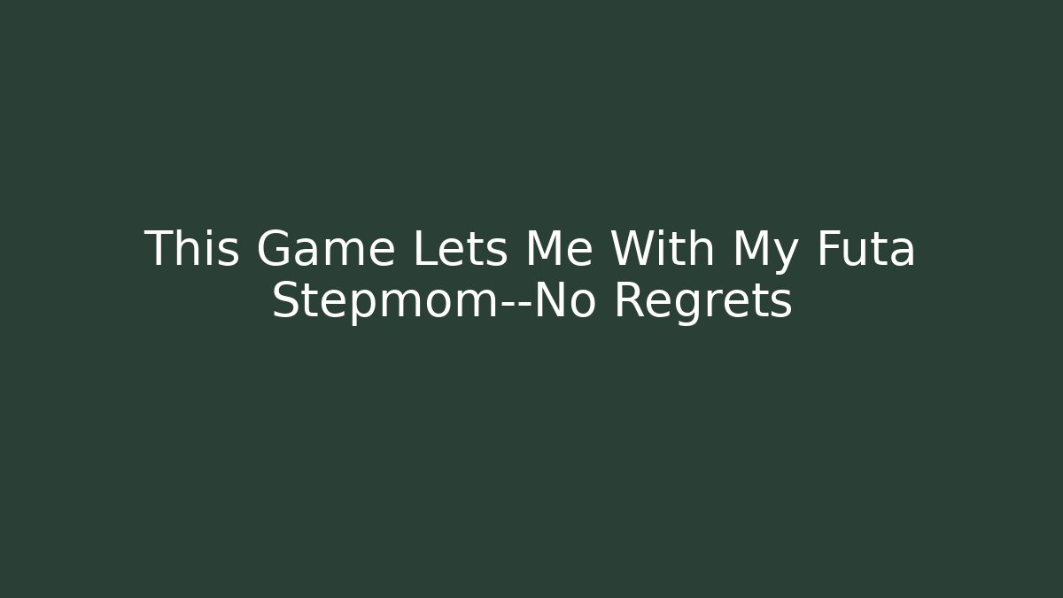 This Game Lets Me With My Futa Stepmom—No Regrets