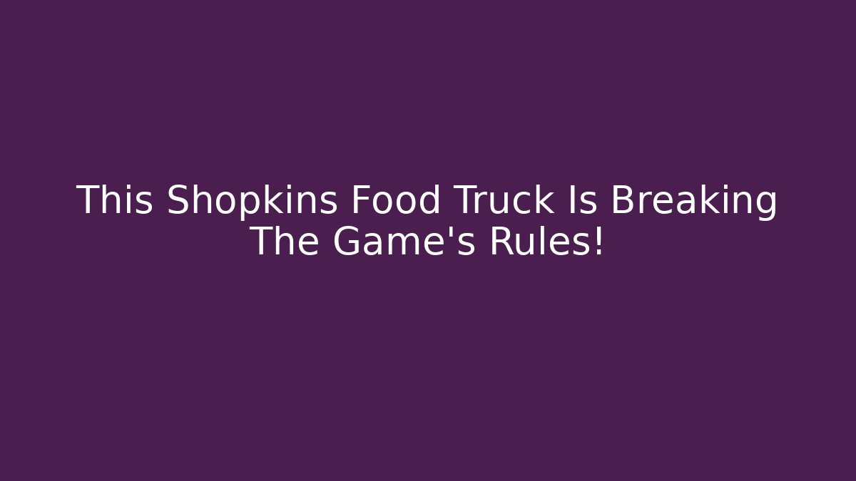 This Shopkins Food Truck Is Breaking The Game's Rules!