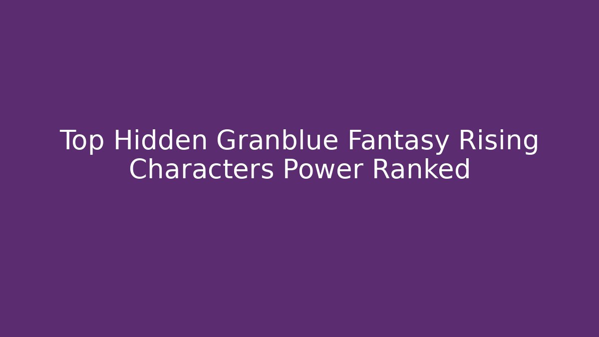 Top Hidden Granblue Fantasy Rising Characters Power Ranked