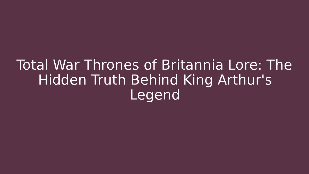 Total War Thrones of Britannia Lore: The Hidden Truth Behind King Arthur's Legend