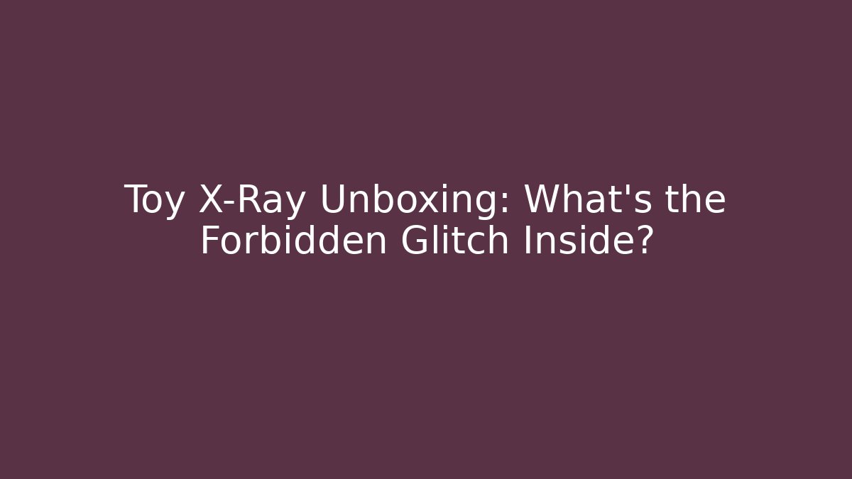 Toy X-Ray Unboxing: What’s the Forbidden Glitch Inside?