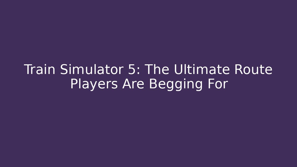 Train Simulator 5: The Ultimate Route Players Are Begging For