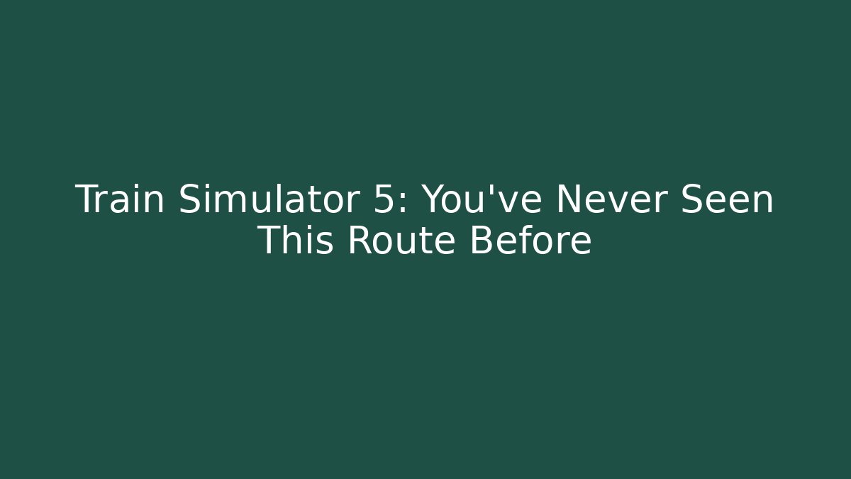 Train Simulator 5: You've Never Seen This Route Before