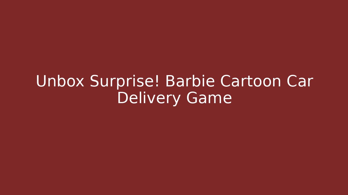 Unbox Surprise! Barbie Cartoon Car Delivery Game