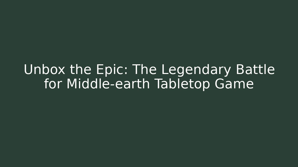 Unbox the Epic: The Legendary Battle for Middle-earth Tabletop Game
