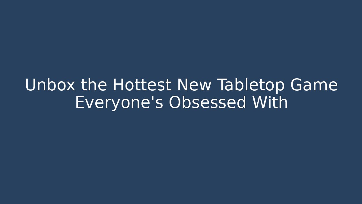 Unbox the Hottest New Tabletop Game Everyone’s Obsessed With