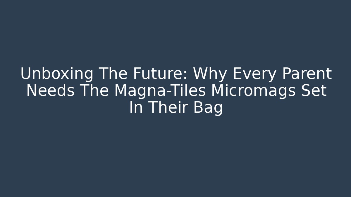 Unboxing The Future: Why Every Parent Needs The Magna-Tiles Micromags Set In Their Bag