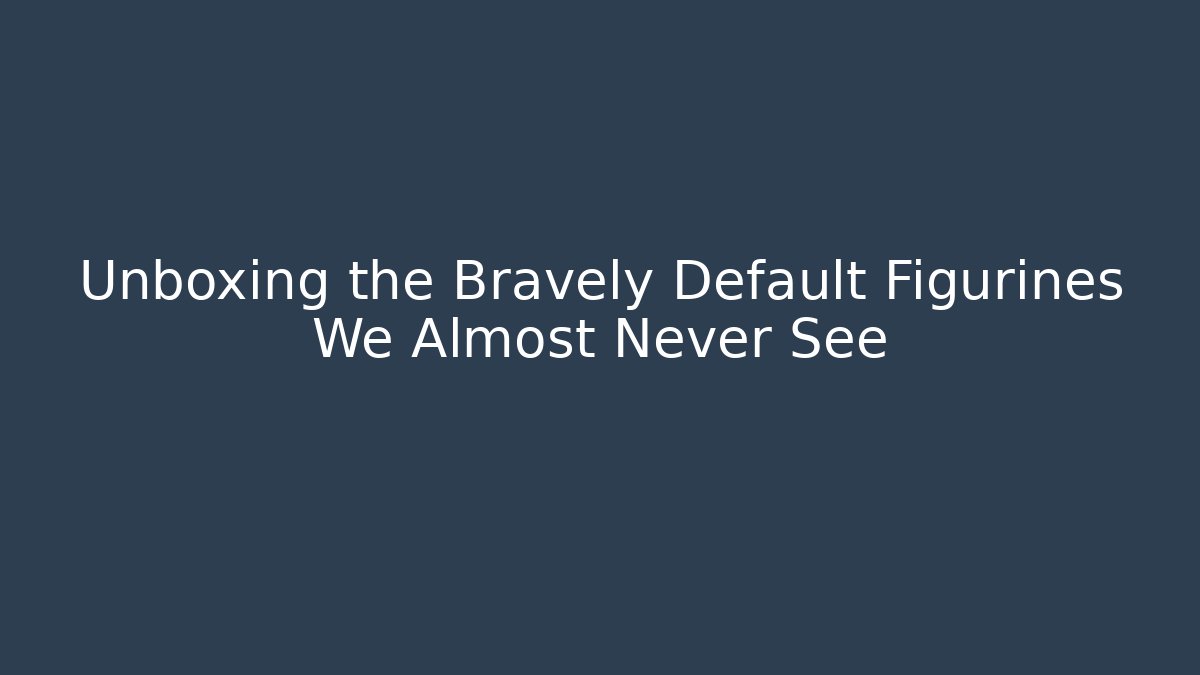 Unboxing the Bravely Default Figurines We Almost Never See