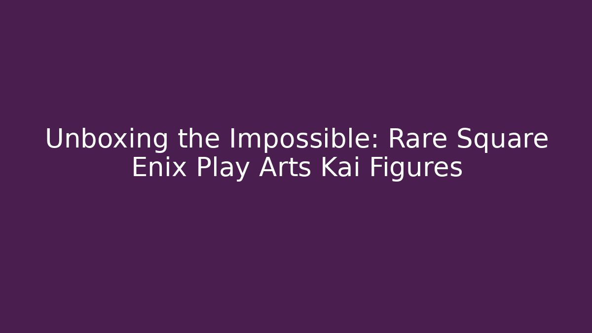 Unboxing the Impossible: Rare Square Enix Play Arts Kai Figures