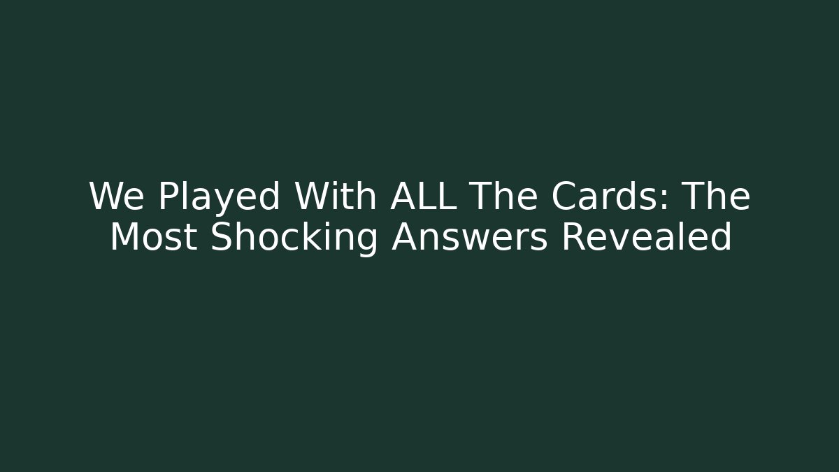 We Played With ALL The Cards: The Most Shocking Answers Revealed