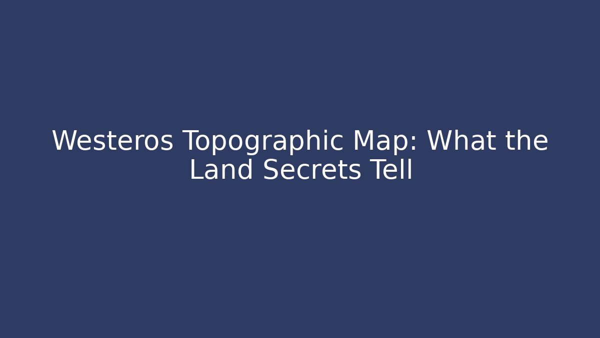 Westeros Topographic Map: What the Land Secrets Tell
