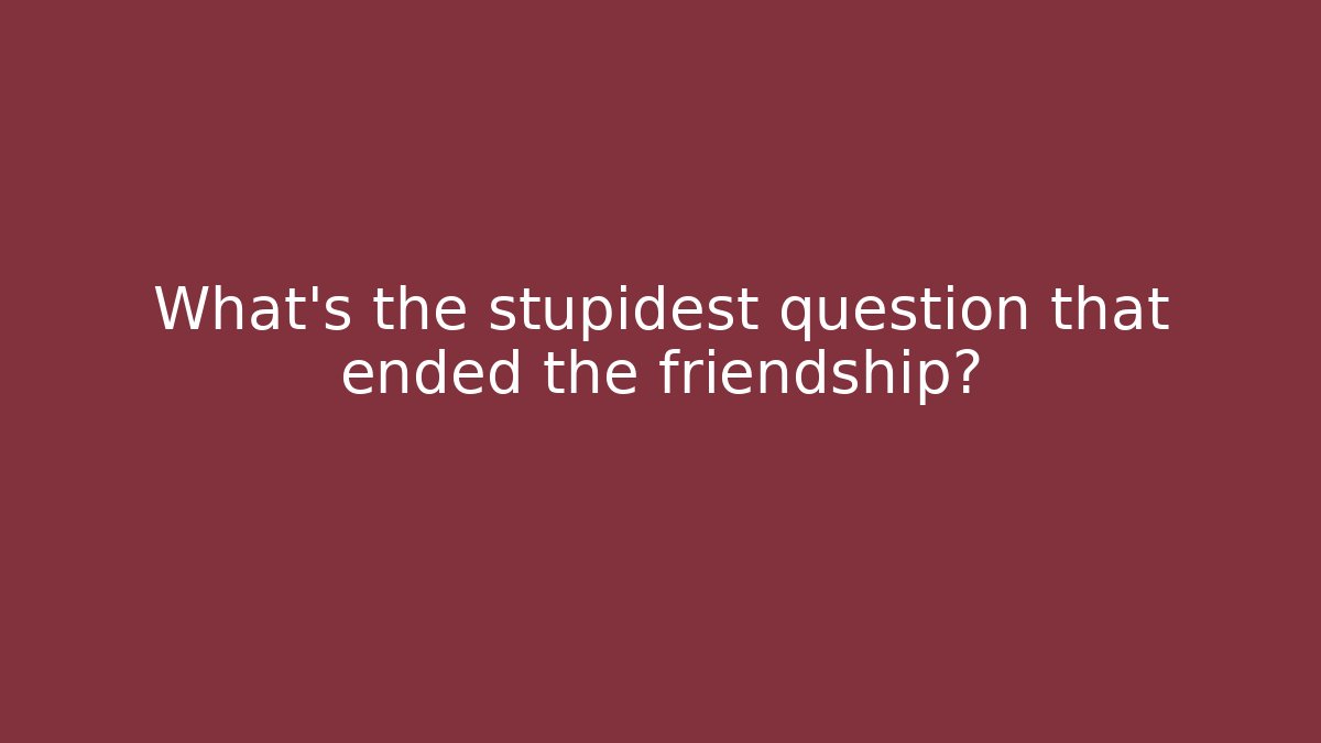 What's the stupidest question that ended the friendship?