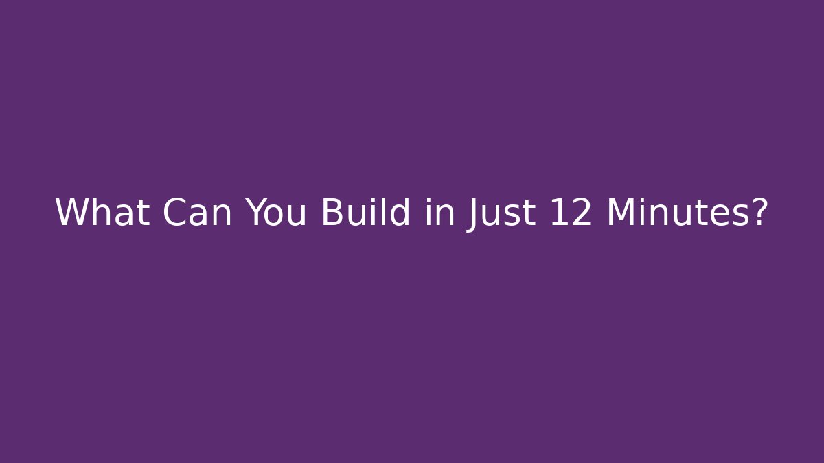 What Can You Build in Just 12 Minutes?