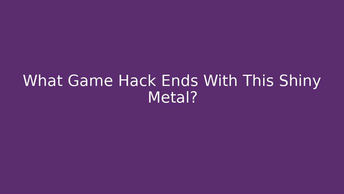 What Game Hack Ends With This Shiny Metal?