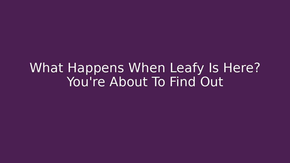 What Happens When Leafy Is Here? You’re About To Find Out
