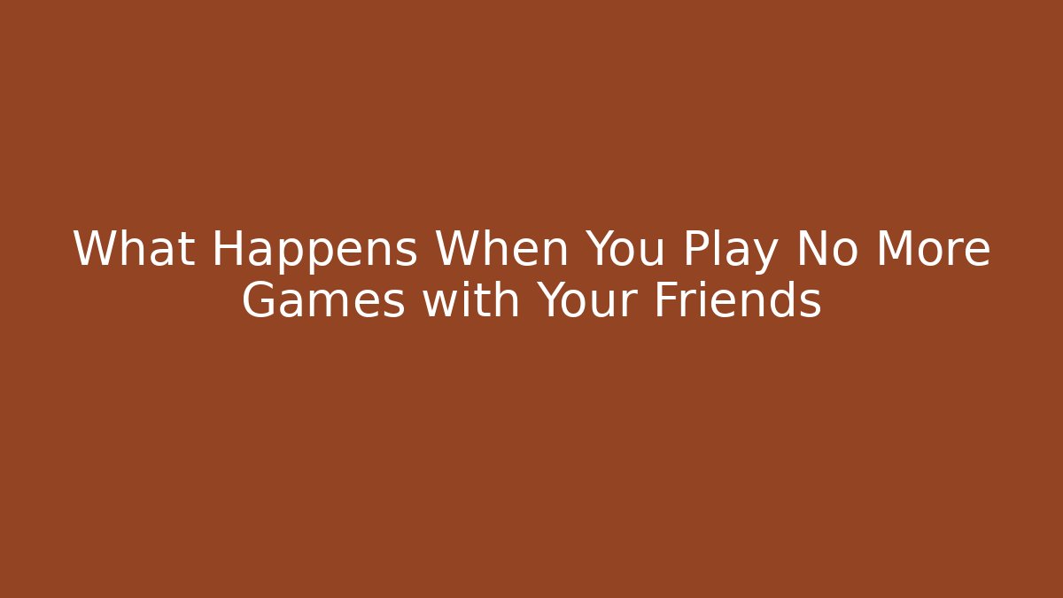 What Happens When You Play No More Games with Your Friends