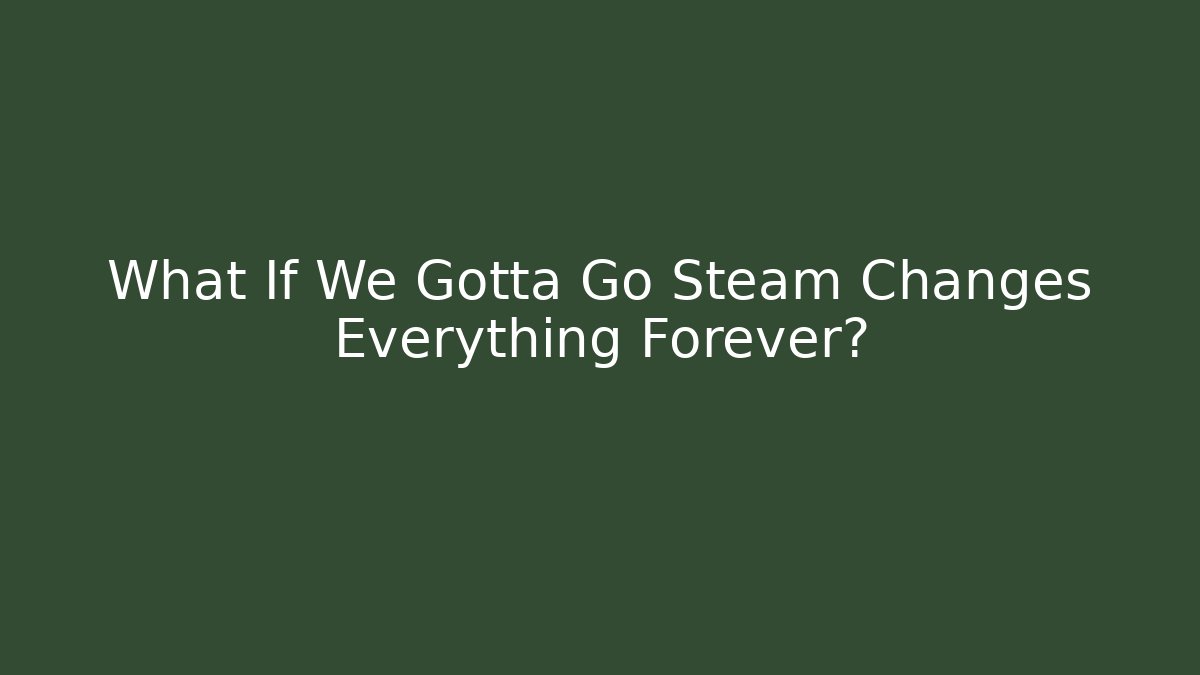 What If We Gotta Go Steam Changes Everything Forever?