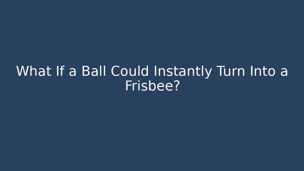 What If a Ball Could Instantly Turn Into a Frisbee?