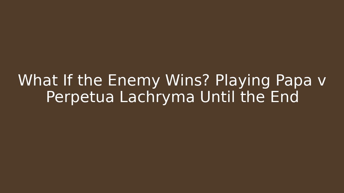 What If the Enemy Wins? Playing Papa v Perpetua Lachryma Until the End