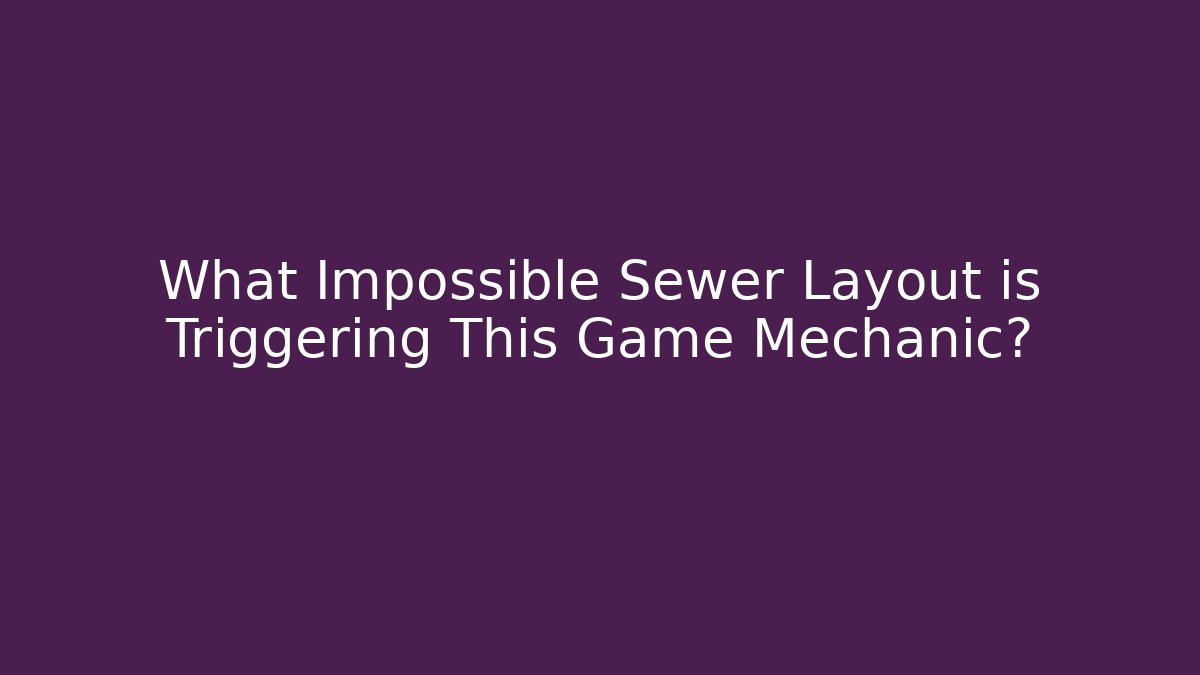 What Impossible Sewer Layout is Triggering This Game Mechanic?