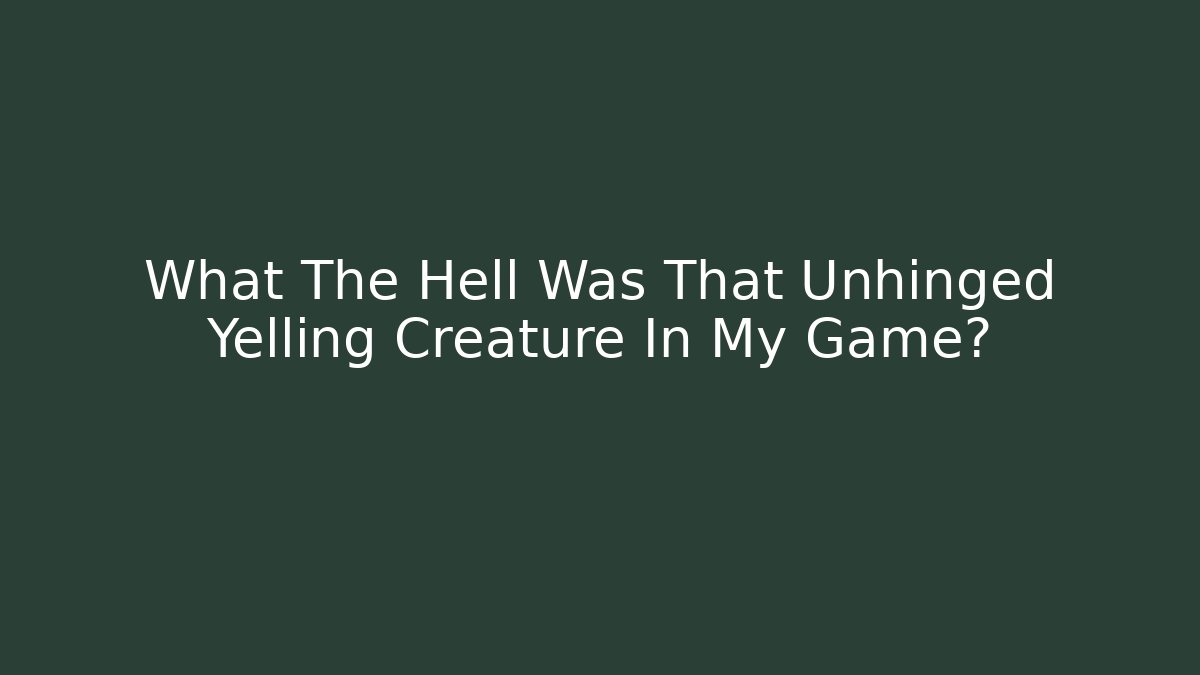 What The Hell Was That Unhinged Yelling Creature In My Game?