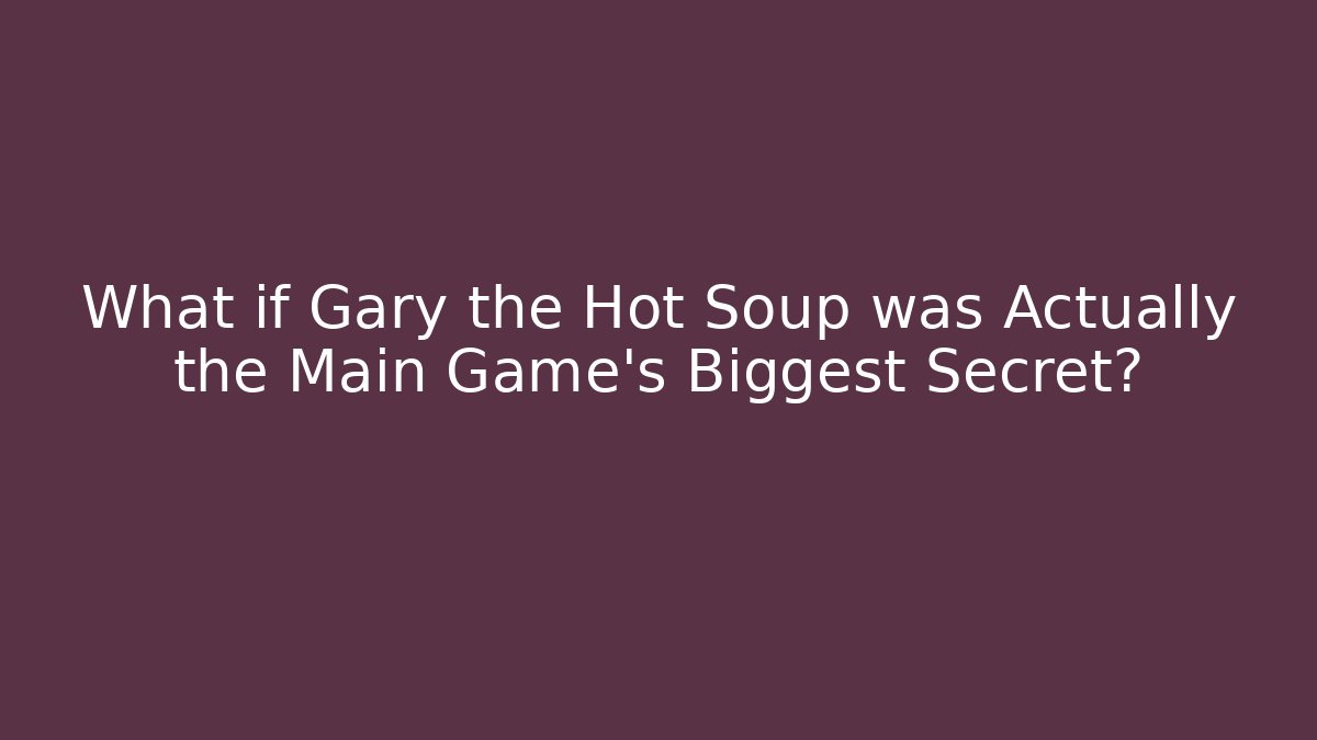 What if Gary the Hot Soup was Actually the Main Game's Biggest Secret?