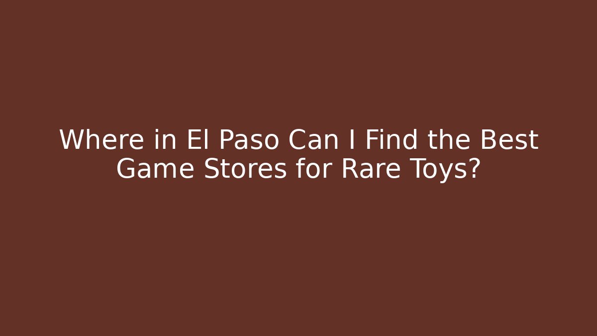 Where in El Paso Can I Find the Best Game Stores for Rare Toys?