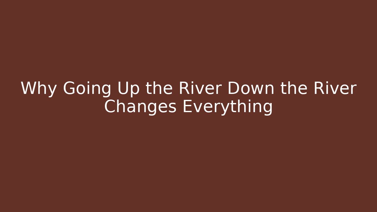 Why Going Up the River Down the River Changes Everything