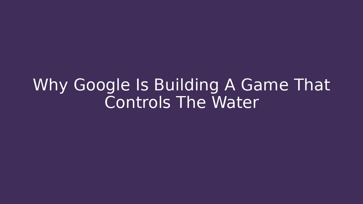 Why Google Is Building A Game That Controls The Water