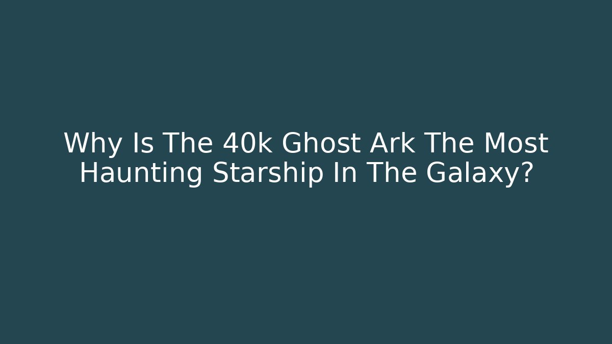 Why Is The 40k Ghost Ark The Most Haunting Starship In The Galaxy?