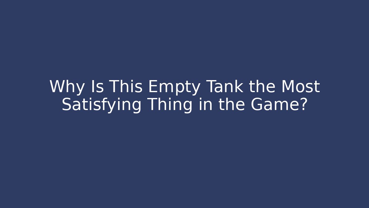 Why Is This Empty Tank the Most Satisfying Thing in the Game?