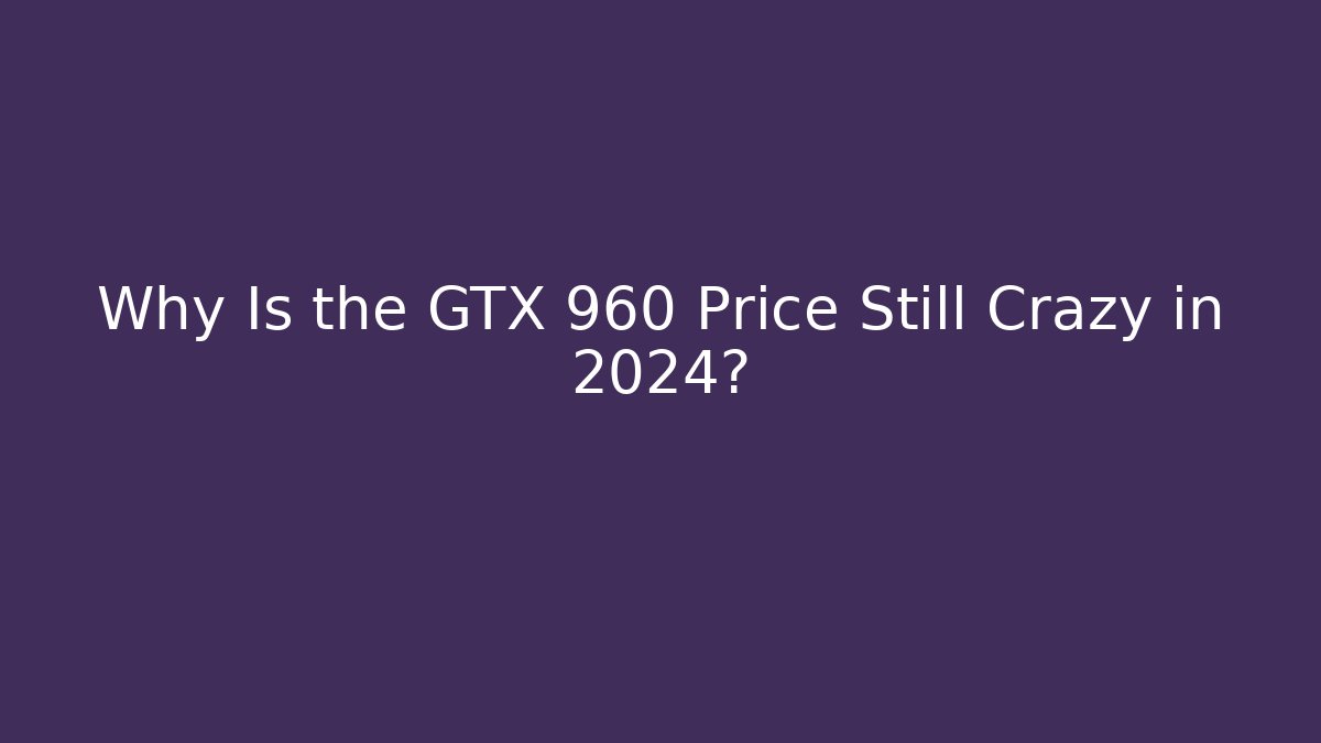 Why Is the GTX 960 Price Still Crazy in 2024?