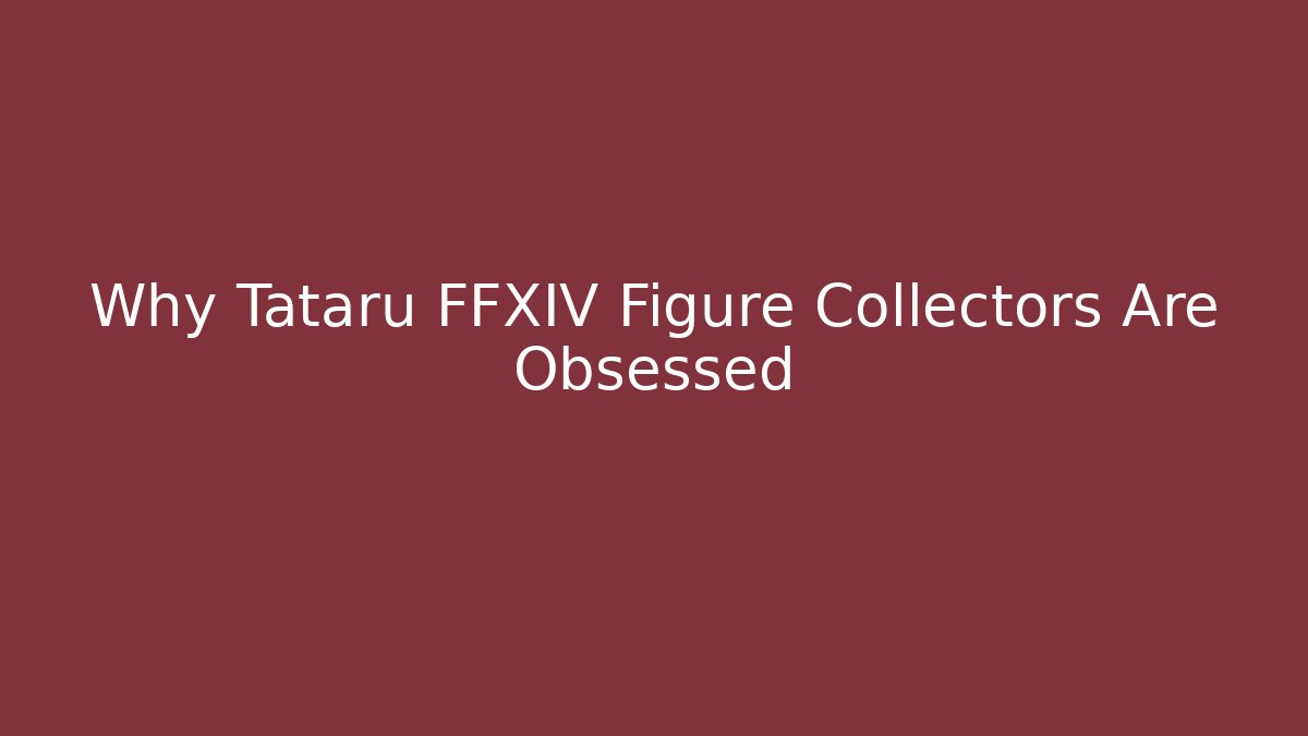 Why Tataru FFXIV Figure Collectors Are Obsessed