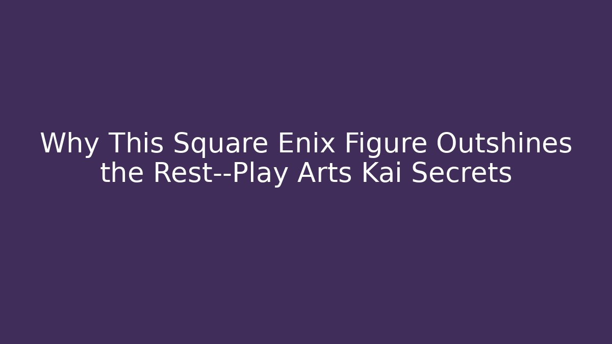 Why This Square Enix Figure Outshines the Rest—Play Arts Kai Secrets