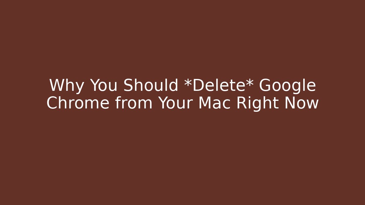 Why You Should *Delete* Google Chrome from Your Mac Right Now
