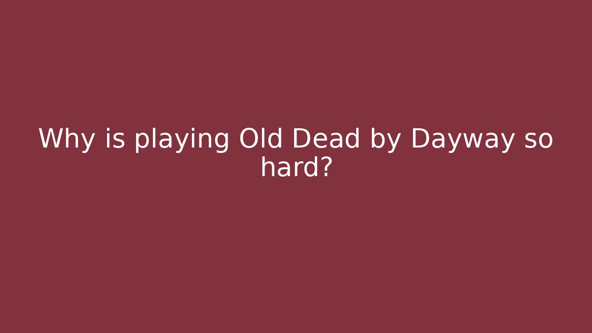Why is playing Old Dead by Dayway so hard?