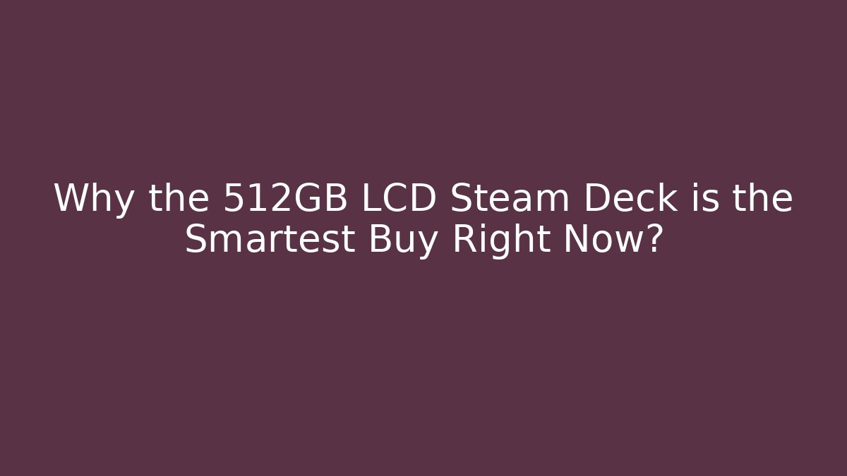 Why the 512GB LCD Steam Deck is the Smartest Buy Right Now?