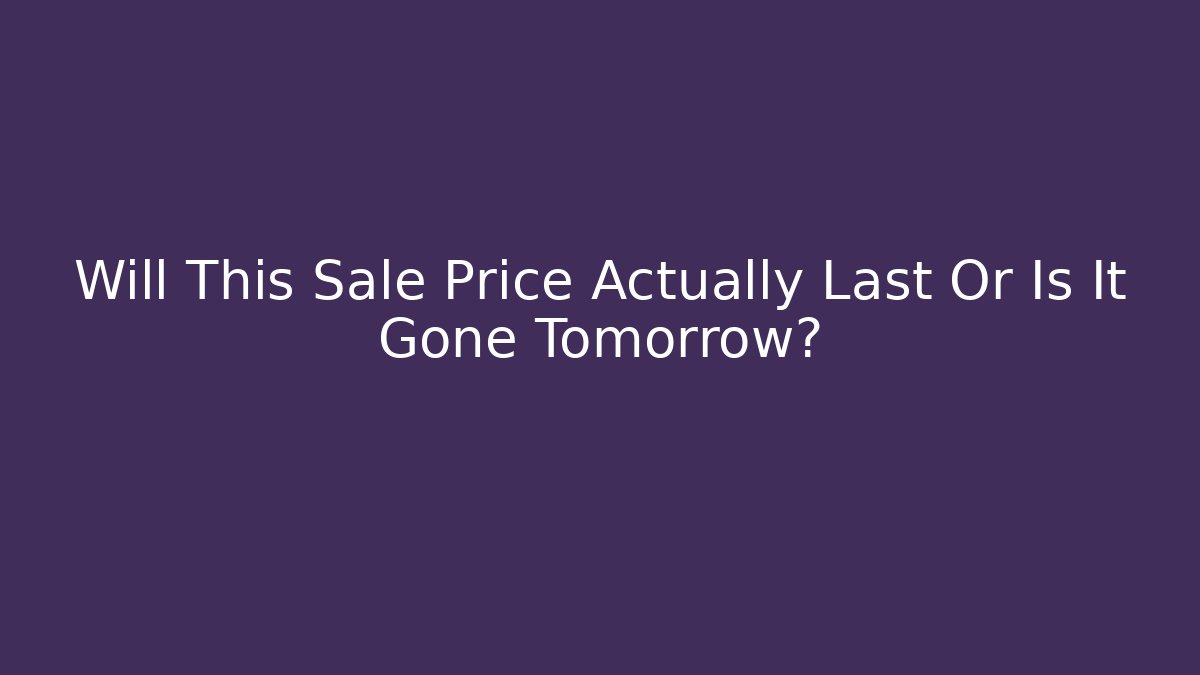 Will This Sale Price Actually Last Or Is It Gone Tomorrow?