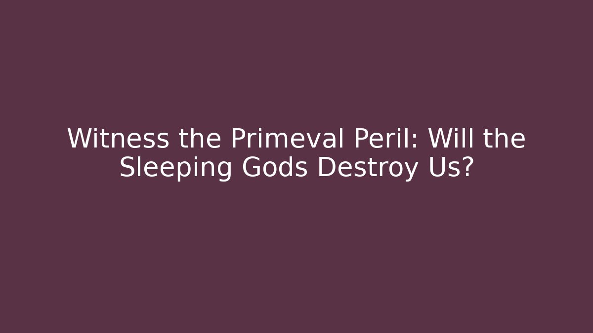 Witness the Primeval Peril: Will the Sleeping Gods Destroy Us?