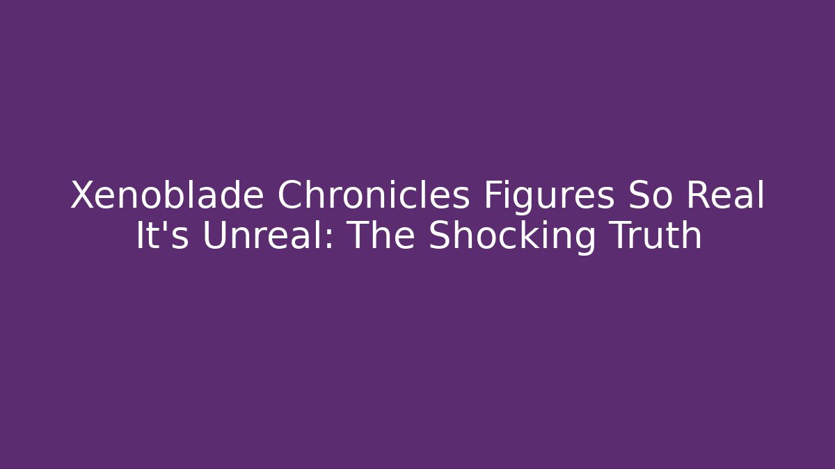 Xenoblade Chronicles Figures So Real It's Unreal: The Shocking Truth