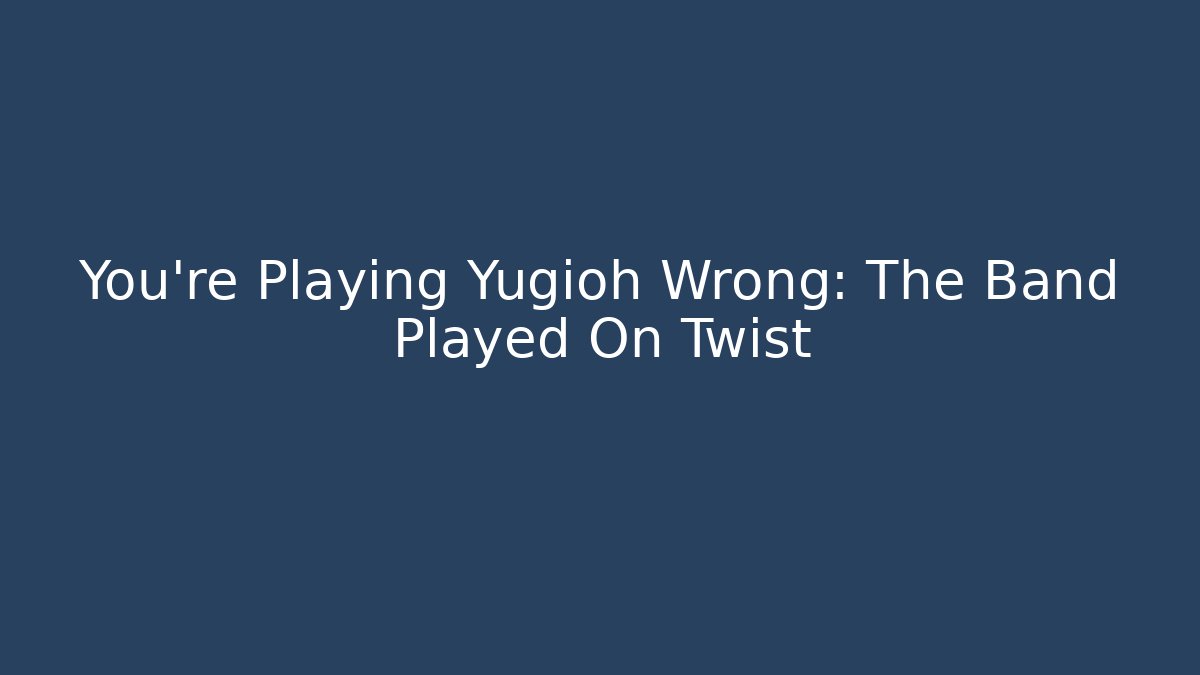 You’re Playing Yugioh Wrong: The Band Played On Twist